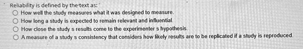 Reliability is defined by the text as:
How well the study measures what it was designed to measure.
How long a study is expected to remain relevant and influential.
How close the study's results come to the experimenter's hypothesis.
A measure of a study's consistency that considers how likely results are to be replicated if a study is reproduced.