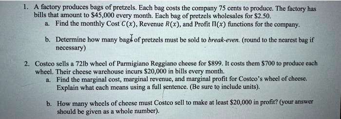 1. A factory produces bags of pretzels. Each bag costs the company 75 cents to produce. The factory has bills that amount to 45,000 every month. Each bag of pretzels wholesales for2.50.
a. Find the monthly Cost C(x), Revenue R(x), and Profit ?(x) functions for the company.
b. Determine how many bags of pretzels must be sold to break-even. (round to the nearest bag if necessary)

2. Costco sells a 72lb wheel of Parmigiano Reggiano cheese for 899. It costs them700 to produce each wheel. Their cheese warehouse incurs 20,000 in bills every month.
a. Find the marginal cost, marginal revenue, and marginal profit for Costco's wheel of cheese. Explain what each means using a full sentence. (Be sure to include units).
b. How many wheels of cheese must Costco sell to make at least20,000 in profit? (your answer should be given as a whole number).