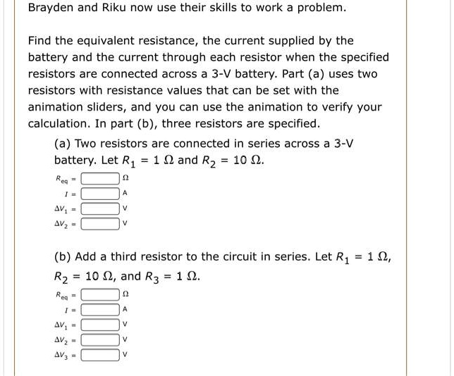 SOLVED: Brayden and Riku now use their skills to work problem Find the  equivalent resistance, the current supplied by the battery and the current  through each resistor when the specified resistors are