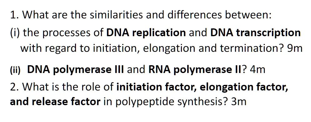 1. What are the similarities and differences between:
(i) the processes of DNA replication and DNA transcription
with regard to initiation, elongation and termination? 9m
(ii) DNA polymerase III and RNA polymerase II? 4m
2. What is the role of initiation factor, elongation factor,
and release factor in polypeptide synthesis? 3m