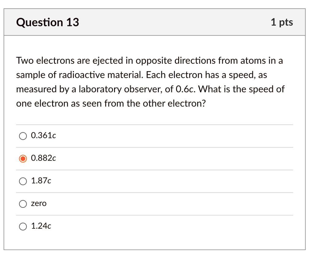 Two electrons are ejected in opposite directions from atoms in a sample of radioactive material. Each electron has a speed, as measured by a laboratory observer, of 0.6c. What is the speed of one electron as seen from the other electron?

0.361c
0.882c
1.87c
zero
1.24c