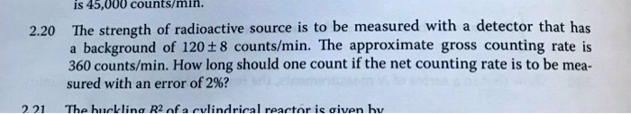 2.20 The strength of radioactive source is to be measured with a detector that has a background of 120 ± 8 counts/min. The approximate gross counting rate is 360 counts/min. How long should one count if the net counting rate is to be measured with an error of 2%?