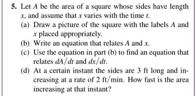 5. Let A be the area of a square whose sides have length x, and assume that x varies with the time t.
(a) Draw a picture of the square with the labels A and x placed appropriately.
(b) Write an equation that relates A and x.
(c) Use the equation in part (b) to find an equation that relates dA/dt and dx/dt.
(d) At a certain instant the sides are 3 ft long and increasing at a rate of 2 ft/min. How fast is the area increasing at that instant?