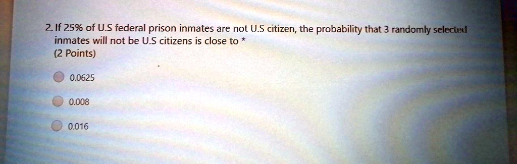 2. If 25% of U.S federal prison inmates are not U.S citizen, the probability that 3 randomly selected
inmates will not be U.S citizens is close to *
(2 Points)
0.0625
0.008
0.016