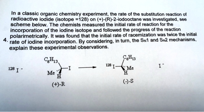 In a classic organic chemistry experiment, the rate of the substitution reaction of radioactive iodide (isotope =128) on (+)-(R)-2-iodooctane was investigated, see scheme below. The chemists measured the initial rate of reaction for the incorporation of the iodine isotope and followed the progress of the reaction polarimetrically. It was found that the initial rate of racemization was twice the initial 4. rate of iodine incorporation. By considering, in turn, the SN1 and SN2 mechanisms, explain these experimental observations.C6H13 

^128I^- 

C6H13 

^128I^- 

Me 

H 

I 

(+)-R 

Me 

H 

(-)-S