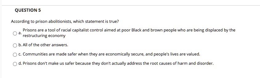 QUESTION 5
According to prison abolitionists, which statement is true?
a. Prisons are a tool of racial capitalist control aimed at poor Black and brown people who are being displaced by the
restructuring economy
b. All of the other answers.
c. Communities are made safer when they are economically secure, and people's lives are valued.
d. Prisons don't make us safer because they don't actually address the root causes of harm and disorder.