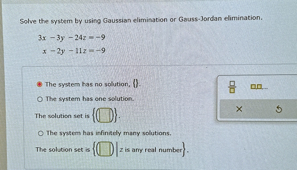 Solve the system by using Gaussian elimination or Gauss-Jordan elimination.
3x - 3y - 24z = -9
x - 2y - 11z = -9
The system has no solution, .
The system has one solution.
The solution set is .
The system has infinitely many solutions.
The solution set is  | z is any real number.