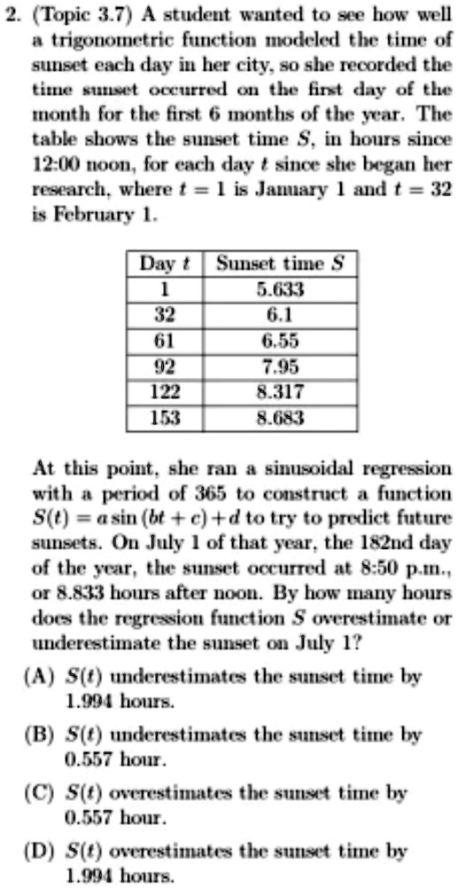 2. (Topic 3.7) A student wanted to see how well
a trigonometric function modeled the time of
sunset each day in her city, so she recorded the
time sunset occurred on the first day of the
month for the first 6 months of the year. The
table shows the sunset time S, in hours since
12:00 noon, for each day t since she began her
research, where t = 1 is January 1 and t = 32
is February 1.
Day t Sunset time S
1 5.633
32 6.1
61 6.55
92 7.95
122 8.317
153 8.683
At this point, she ran a sinusoidal regression
with a period of 365 to construct a function
S(t) = a sin (bt + c) + d to try to predict future
sunsets. On July 1 of that year, the 182nd day
of the year, the sunset occurred at 8:50 p.m.,
or 8.833 hours after noon. By how many hours
does the regression function S overestimate or
underestimate the sunset on July 1?
(A) S(t) underestimates the sunset time by
1.994 hours.
(B) S(t) underestimates the sunset time by
0.557 hour.
(C) S(t) overestimates the sunset time by
0.557 hour.
(D) S(t) overestimates the sunset time by
1.994 hours.