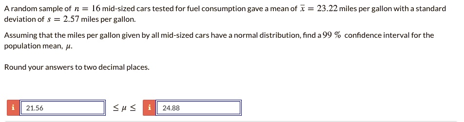A random sample of n = 16 mid-sized cars tested for fuel consumption gave a mean of x? = 23.22 miles per gallon with a standard deviation of s = 2.57 miles per gallon.

Assuming that the miles per gallon given by all mid-sized cars have a normal distribution, find a 99 % confidence interval for the population mean, ?.

Round your answers to two decimal places.

21.56 ? ? ? 24.88