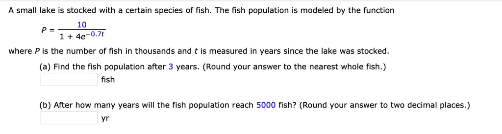 A small lake is stocked with a certain species of fish. The fish population is modeled by the function
eginequation*
P = frac101 + 4e^-0.7t
endequation*
where P is the number of fish in thousands and t is measured in years since the lake was stocked.
(a) Find the fish population after 3 years. (Round your answer to the nearest whole fish.)
fish
(b) After how many years will the fish population reach 5000 fish? (Round your answer to two decimal places.)
yr
