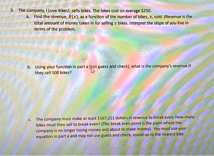 3. The company, I Love Bikes!, sells bikes. The bikes cost on average 250.
a. Find the revenue, R(x), as a function of the number of bikes, x, sold. (Revenue is the
total amount of money taken in for selling x bikes. Interpret the slope of you line in
terms of the problem.
b. Using your function in part a (not guess and check), what is the company's revenue if
they sell 500 bikes?
c. The company must make at least567,211 dollars in revenue to break even. How many
bikes must they sell to break even? (The break even point is the point where the
company is no longer losing money and about to make money). You must use your
equation in part a and may not use guess and check, round up to the nearest bike.