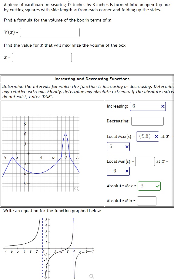 A piece of cardboard measuring 12 inches by 8 inches is formed into an open-top box by cutting squares with side length x from each corner and folding up the sides.

Find a formula for the volume of the box in terms of x

V(x) =

Find the value for x that will maximize the volume of the box

x =

Increasing and Decreasing Functions

Determine the intervals for which the function is increasing or decreasing. Determine any relative extrema. Finally, determine any absolute extrema. If the absolute extrema do not exist, enter "DNE".

Increasing:
Decreasing:
Local Max(s) = (9,6) at x = 9
Local Min(s) = at x =
Absolute Max = 6
Absolute Min =

Write an equation for the function graphed below.