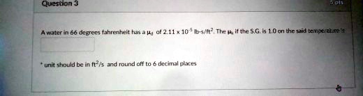 Question 3
A water in 66 degrees fahrenheit has a  of 2.11 × 10^-5 lbs/ft^2. The  if the S.G. is 1.0 on the said temperature is 
* unit should be in ft^2/s and round off to 6 decimal places