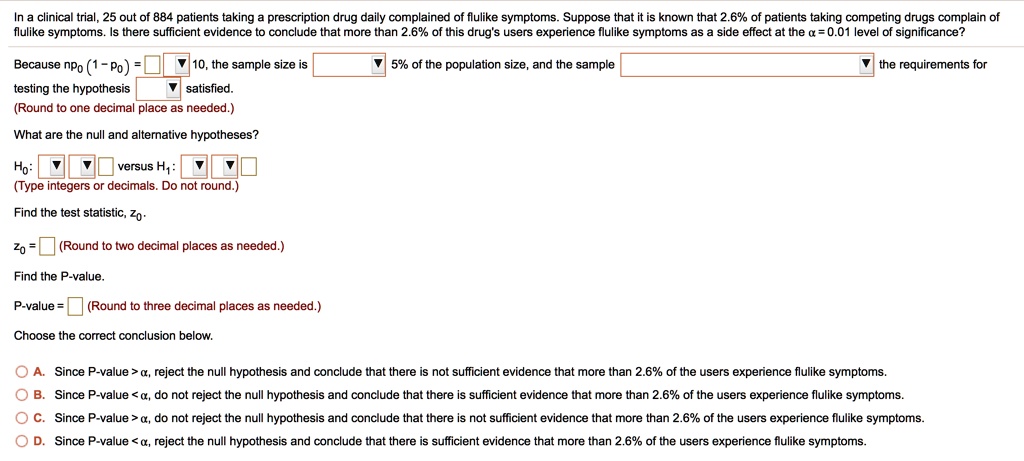 In a clinical trial, 25 out of 884 patients taking a prescription drug daily complained of flulike symptoms. Suppose that it is known that 2.6% of patients taking competing drugs complain of flulike symptoms. Is there sufficient evidence to conclude that more than 2.6% of this drug's users experience flulike symptoms as a side effect at the ? = 0.01 level of significance?

Because np? (1 ? p?) = [ ] 10, the sample size is [ ] 5% of the population size, and the sample [ ] the requirements for testing the hypothesis [ ] satisfied.
(Round to one decimal place as needed.)

What are the null and alternative hypotheses?

H?: [ ] [ ] [ ] versus H?: [ ] [ ] [ ]
(Type integers or decimals. Do not round.)

Find the test statistic, z?.

z? = [ ] (Round to two decimal places as needed.)

Find the P-value.

P-value = [ ] (Round to three decimal places as needed.)

Choose the correct conclusion below.

A. Since P-value > ?, reject the null hypothesis and conclude that there is not sufficient evidence that more than 2.6% of the users experience flulike symptoms.
B. Since P-value < ?, do not reject the null hypothesis and conclude that there is sufficient evidence that more than 2.6% of the users experience flulike symptoms.
C. Since P-value > ?, do not reject the null hypothesis and conclude that there is not sufficient evidence that more than 2.6% of the users experience flulike symptoms.
D. Since P-value < ?, reject the null hypothesis and conclude that there is sufficient evidence that more than 2.6% of the users experience flulike symptoms.