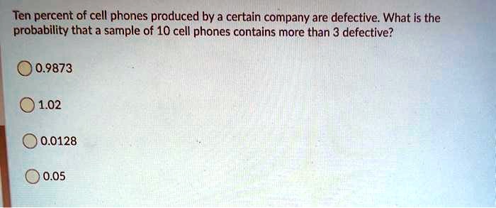 Ten percent of cell phones produced by a certain company are defective. What is the probability that a sample of 10 cell phones contains more than 3 defective?
0.9873
1.02
0.0128
0.05