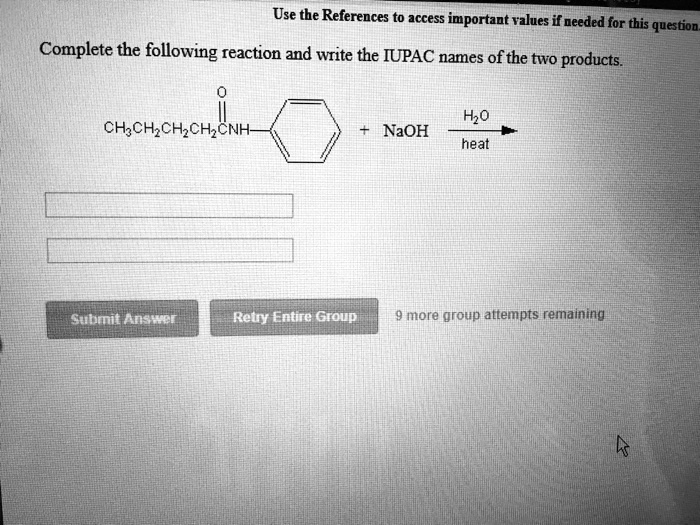 Complete the following reaction and write the IUPAC names of the two products.
O
||
CH3CH2CH2CH2CNH-benzene-ring + NaOH –H2O/heat–>
