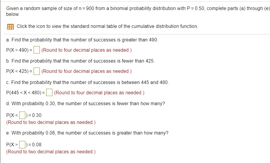 Given a random sample of size of n = 900 from a binomial probability distribution with P = 0.50, complete parts (a) through (e) below.
a. Find the probability that the number of successes is greater than 490.
P(X > 490) = (Round to four decimal places as needed.)
b. Find the probability that the number of successes is fewer than 425.
P(X < 425) = (Round to four decimal places as needed.)
c. Find the probability that the number of successes is between 445 and 480.
P(445 < X < 480) = (Round to four decimal places as needed.)
d. With probability 0.30, the number of successes is fewer than how many?
P(X < ) = 0.30
(Round to two decimal places as needed.)
e. With probability 0.08, the number of successes is greater than how many?
P(X > ) = 0.08
(Round to two decimal places as needed.)