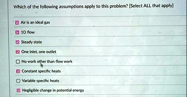 which of the following assumptions apply to this problem select all that apply air is an ideal gas 1d flow steady state one inlet one outlet no work other than flow work constant specific he 83496