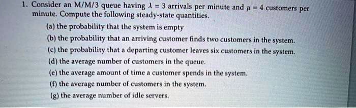 1. Consider an M/M/3 queue having ? = 3 arrivals per minute and ? = 4 customers per minute. Compute the following steady-state quantities.
(a) the probability that the system is empty
(b) the probability that an arriving customer finds two customers in the system.
(c) the probability that a departing customer leaves six customers in the system.
(d) the average number of customers in the queue.
(e) the average amount of time a customer spends in the system.
(f) the average number of customers in the system.
(g) the average number of idle servers.
