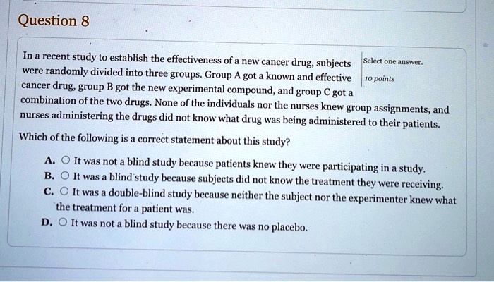 Question 8
In a recent study to establish the effectiveness of a new cancer drug, subjects were randomly divided into three groups. Group A got a known and effective cancer drug, group B got the new experimental compound, and group C got a combination of the two drugs. None of the individuals nor the nurses knew group assignments, and nurses administering the drugs did not know what drug was being administered to their patients.
Which of the following is a correct statement about this study?
A. It was not a blind study because patients knew they were participating in a study.
B. It was a blind study because subjects did not know the treatment they were receiving.
C. It was a double-blind study because neither the subject nor the experimenter knew what the treatment for a patient was.
D. It was not a blind study because there was no placebo.