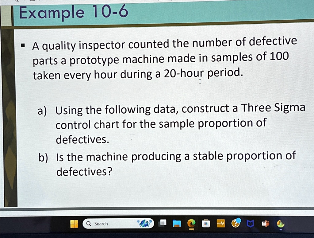 Example 10-6
? A quality inspector counted the number of defective
parts a prototype machine made in samples of 100
taken every hour during a 20-hour period.
a) Using the following data, construct a Three Sigma
control chart for the sample proportion of
defectives.
b) Is the machine producing a stable proportion of
defectives?