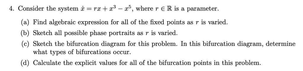 4. Consider the system (dotx = rx + x^3 - x^5), where (r in mathbbR) is a parameter.
(a) Find algebraic expression for all of the fixed points as r is varied.
(b) Sketch all possible phase portraits as r is varied.
(c) Sketch the bifurcation diagram for this problem. In this bifurcation diagram, determine
what types of bifurcations occur.
(d) Calculate the explicit values for all of the bifurcation points in this problem.