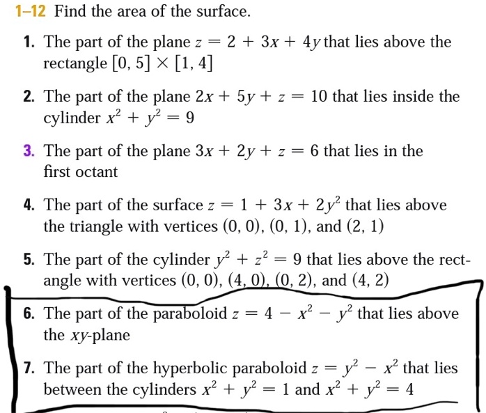 1-12 Find the area of the surface.
1. The part of the plane z = 2 + 3x + 4y that lies above the
rectangle [0, 5] 	imes [1, 4]
2. The part of the plane 2x + 5y + z = 10 that lies inside the
cylinder x^2 + y^2 = 9
3. The part of the plane 3x + 2y + z = 6 that lies in the
first octant
4. The part of the surface z = 1 + 3x + 2y^2 that lies above
the triangle with vertices (0, 0), (0, 1), and (2, 1)
5. The part of the cylinder y^2 + z^2 = 9 that lies above the rect-
angle with vertices (0, 0), (4, 0), (0, 2), and (4, 2)
6. The part of the paraboloid z = 4 - x^2 - y^2 that lies above
the xy-plane
7. The part of the hyperbolic paraboloid z = y^2 - x^2 that lies
between the cylinders x^2 + y^2 = 1 and x^2 + y^2 = 4