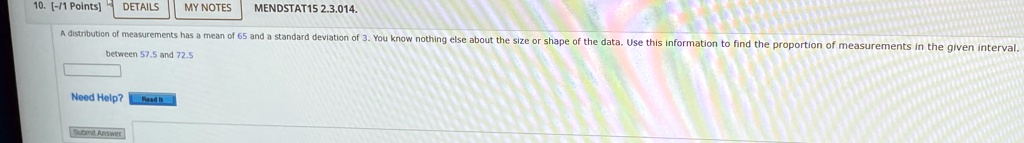 10. [-/1 Points] DETAILS MY NOTES MENDSTAT15 2.3.014.
A distribution of measurements has a mean of 65 and a standard deviation of 3. You know nothing else about the size or shape of the data. Use this information to find the proportion of measurements in the given interval.
between 57.5 and 72.5