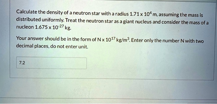 Calculate the density of a neutron star with a radius 1.71 x 10^4 m, assuming the mass is distributed uniformly. Treat the neutron star as a giant nucleus and consider the mass of a nucleon 1.675 x 10^-27 kg.

Your answer should be in the form of N x 10^17 kg/m^3. Enter only the number N with two decimal places, do not enter unit.

7.2