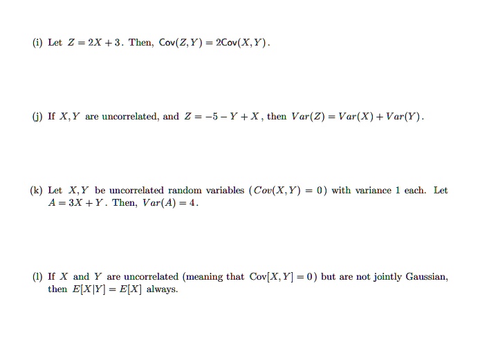 (i) Let Z = 2X + 3. Then, Cov(Z, Y) = 2Cov(X, Y).
(j) If X, Y are uncorrelated, and Z = -5 - Y + X, then Var(Z) = Var(X) + Var(Y).
(k) Let X, Y be uncorrelated random variables (Cov(X, Y) = 0) with variance 1 each. Let A = 3X + Y. Then, Var(A) = 4.
(l) If X and Y are uncorrelated (meaning that Cov[X, Y] = 0) but are not jointly Gaussian, then E[X|Y] = E[X] always.