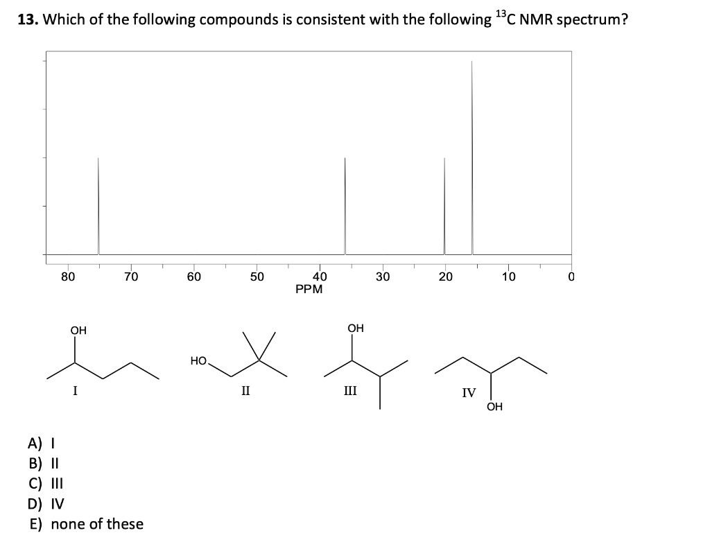 13. Which of the following compounds is consistent with the following 13C NMR spectrum?
80 70 60 50 40 30 20 10 0
PPM
OH
HO
OH
IV
OH
I
II
III
IV
A) I
B) II
C) III
D) IV
E) none of these