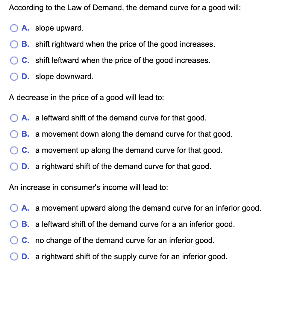 According to the Law of Demand, the demand curve for a good will:
A. slope upward.
B. shift rightward when the price of the good increases.
C. shift leftward when the price of the good increases.
D. slope downward.

A decrease in the price of a good will lead to:
A. a leftward shift of the demand curve for that good.
B. a movement down along the demand curve for that good.
C. a movement up along the demand curve for that good.
D. a rightward shift of the demand curve for that good.

An increase in consumer's income will lead to:
A. a movement upward along the demand curve for an inferior good.
B. a leftward shift of the demand curve for a an inferior good.
C. no change of the demand curve for an inferior good.
D. a rightward shift of the supply curve for an inferior good.