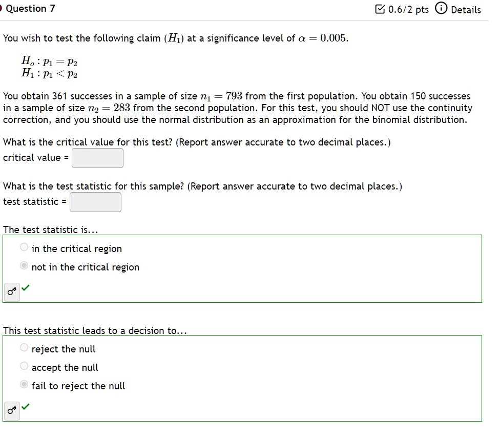 • Question 7
You wish to test the following claim (H1) at a significance level of α = 0.005.
H0: p1 = p2
H1: p1 < p2
You obtain 361 successes in a sample of size n1 = 793 from the first population. You obtain 150 successes
in a sample of size n2 = 283 from the second population. For this test, you should NOT use the continuity
correction, and you should use the normal distribution as an approximation for the binomial distribution.
What is the critical value for this test? (Report answer accurate to two decimal places.)
critical value = 
What is the test statistic for this sample? (Report answer accurate to two decimal places.)
test statistic = 
The test statistic is...
in the critical region
not in the critical region
This test statistic leads to a decision to...
reject the null
accept the null
fail to reject the null