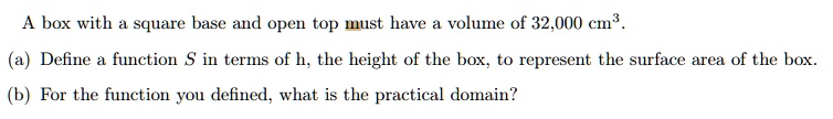 A box with a square base and open top must have a volume of 32,000 cm^3.
(a) Define a function S in terms of h, the height of the box, to represent the surface area of the box.
(b) For the function you defined, what is the practical domain?