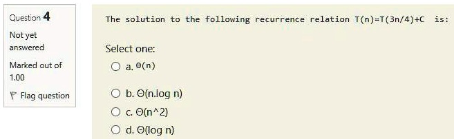 The solution to the following recurrence relation T(n)=T(3n/4)+C is:

Select one:
a. ?(n)
b. ?(n.log n)
c. ?(n^2)
d. ?(log n)