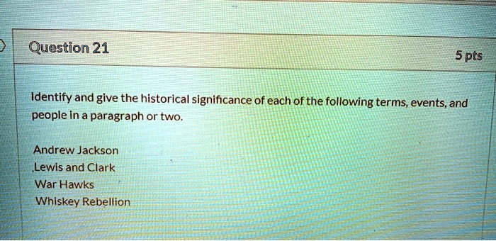 Identify and give the historical significance of each of the following terms, events, and people in a paragraph or two.

Andrew Jackson
Lewis and Clark
War Hawks
Whiskey Rebellion