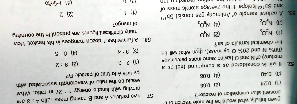 given initially, what would be the mole fraction of D
present after completion of reaction?
(1) 0.24
(3) 0.40
(2) 0.65
(4) 0.08
52. If air is considered as a compound (not as a
mixture) of N and O having same mass percentage
(80% N and 20% O by mass), then what will be
the chemical formula of air?
(1) N2O5
(3) N2O
(2) NO
(4) N8O3
53. A natural sample of Antimony gas consist Sb121
and Sb123 isotope. If the average atomic mass of
ding the
57. Two particles A and B having mass ratio 4: 3 are
moving with kinetic energy 1: 27 in ratio. What
would be the ratio of wavelength associated with
particle A to that of particle B?
(1) 2:3
(3) 3:4
(2) 9:2
(4) 6:5
58. A farmer has 1 dozen mangoes in his basket. How
many significant figures are present in the counting
of mango?
(1) 1
(2) 2
(3) 0
(4) Infinite