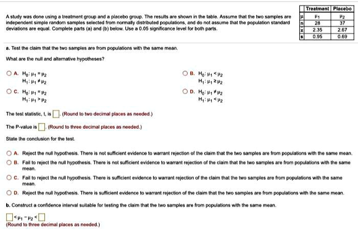 A study was done using a treatment group and a placebo group. The results are shown in the table. Assume that the two samples are independent simple random samples selected from normally distributed populations, and do not assume that the population standard deviations are equal. Complete parts (a) and (b) below. Use a 0.05 significance level for both parts.

Treatment Placebo
? ?1 ?2
n 28 37
x? 2.35 2.67
s 0.95 0.69

a. Test the claim that the two samples are from populations with the same mean.
What are the null and alternative hypotheses?
A. H0: ?1 = ?2
H1: ?1 ? ?2
B. H0: ?1 < ?2
H1: ?1 ? ?2
C. H0: ?1 = ?2
H1: ?1 > ?2
D. H0: ?1 ? ?2
H1: ?1 < ?2

The test statistic, t, is (Round to two decimal places as needed.)
The P-value is (Round to three decimal places as needed.)
State the conclusion for the test.
A. Reject the null hypothesis. There is not sufficient evidence to warrant rejection of the claim that the two samples are from populations with the same mean.
B. Fail to reject the null hypothesis. There is not sufficient evidence to warrant rejection of the claim that the two samples are from populations with the same mean.
C. Fail to reject the null hypothesis. There is sufficient evidence to warrant rejection of the claim that the two samples are from populations with the same mean.
D. Reject the null hypothesis. There is sufficient evidence to warrant rejection of the claim that the two samples are from populations with the same mean.

b. Construct a confidence interval suitable for testing the claim that the two samples are from populations with the same mean.
< ?1 - ?2 <
(Round to three decimal places as needed.)