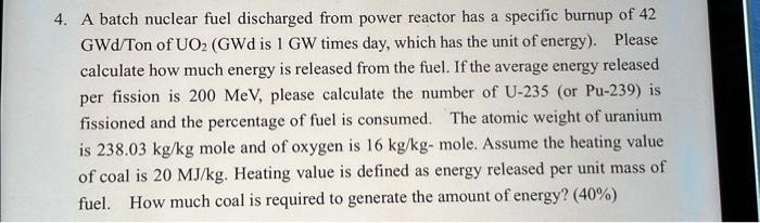 4. A batch nuclear fuel discharged from power reactor has a specific burnup of 42 GWd/Ton of UO2 (GWd is 1 GW times day, which has the unit of energy). Please calculate how much energy is released from the fuel. If the average energy released per fission is 200 MeV, please calculate the number of U-235 (or Pu-239) is fissioned and the percentage of fuel is consumed. The atomic weight of uranium is 238.03 kg/kg mole and of oxygen is 16 kg/kg- mole. Assume the heating value of coal is 20 MJ/kg. Heating value is defined as energy released per unit mass of fuel. How much coal is required to generate the amount of energy? (40%)