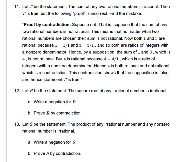 11. Let T be the statement: The sum of any two rational numbers is rational. Then
T is true, but the following "proof" is incorrect. Find the mistake.
"Proof by contradiction: Suppose not. That is, suppose that the sum of any
two rational numbers is not rational. This means that no matter what two
rational numbers are chosen their sum is not rational. Now both 1 and 3 are
rational because 1 = 1/1 and 3 = 3/1, and so both are ratios of integers with
a nonzero denominator. Hence, by a supposition, the sum of 1 and 3, which is
4, is not rational. But 4 is rational because 4 = 4/1, which is a ratio of
integers with a nonzero denominator. Hence 4 is both rational and not rational,
which is a contradiction. This contradiction shows that the supposition is false,
and hence statement T is true."
12. Let R be the statement: The square root of any irrational number is irrational.
a. Write a negation for R.
b. Prove R by contradiction.
13. Let S be the statement: The product of any irrational number and any nonzero
rational number is irrational.
a. Write a negation for S.
b. Prove S by contradiction.