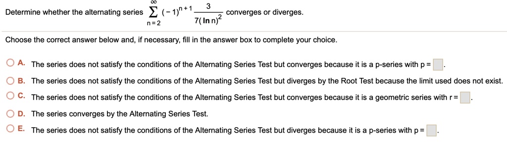 Determine whether the alternating series sumn=2^infty (-1)^n+1 frac37(ln n)^2 converges or diverges.
Choose the correct answer below and, if necessary, fill in the answer box to complete your choice.
A. The series does not satisfy the conditions of the Alternating Series Test but converges because it is a p-series with p = 
B. The series does not satisfy the conditions of the Alternating Series Test but diverges by the Root Test because the limit used does not exist.
C. The series does not satisfy the conditions of the Alternating Series Test but converges because it is a geometric series with r = 
D. The series converges by the Alternating Series Test.
E. The series does not satisfy the conditions of the Alternating Series Test but diverges because it is a p-series with p = 