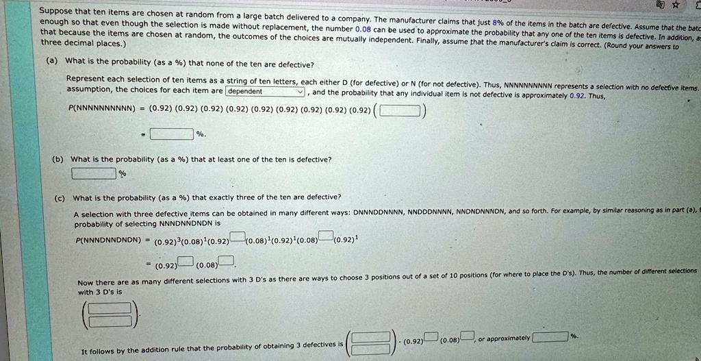 Suppose that ten items are chosen at random from a large batch delivered to a company. The manufacturer claims that just 8% of the items in the batch are defective. Assume that the batc
enough so that even though the selection is made without replacement, the number 0.08 can be used to approximate the probability that any one of the ten items is defective. In addition, as
that because the items are chosen at random, the outcomes of the choices are mutually independent. Finally, assume that the manufacturer's claim is correct. (Round your answers to
three decimal places.)
(a) What is the probability (as a %) that none of the ten are defective?
Represent each selection of ten items as a string of ten letters, each either D (for defective) or N (for not defective). Thus, NNNNNNNNNN represents a selection with no defective items.
assumption, the choices for each item are dependent, and the probability that any individual item is not defective is approximately 0.92. Thus,
P(NNNNNNNNNN) = (0.92) (0.92) (0.92) (0.92) (0.92) (0.92) (0.92) (0.92) (0.92) (
%.
(b) What is the probability (as a %) that at least one of the ten is defective?
%
(c) What is the probability (as a %) that exactly three of the ten are defective?
A selection with three defective items can be obtained in many different ways: DNNNDDNNNN, NNDDDNNNN, NNDNDNNNDN, and so forth. For example, by similar reasoning as in part (a), t
probability of selecting NNNDNNDNDN is
P(NNNDNNDNDN) = (0.92)^3(0.08)^1(0.92)^1(0.08)^1(0.92)^1(0.08)^1(0.92)^1
(0.92) (0.08).
Now there are as many different selections with 3 D's as there are ways to choose 3 positions out of a set of 10 positions (for where to place the D's). Thus, the number of different selections
with 3 D's is
It follows by the addition rule that the probability of obtaining 3 defectives is
(0.92) (0.08)
or approximately
%.