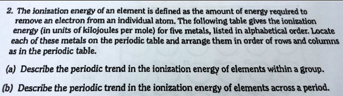 2. The ionization energy of an element is defined as the amount of energy required to
remove an electron from an individual atom. The following table gives the ionization
energy (in units of kilojoules per mole) for five metals, listed in alphabetical order. Locate
each of these metals on the periodic table and arrange them in order of rows and columns
as in the periodic table.
(a) Describe the periodic trend in the ionization energy of elements within a group.
(b) Describe the periodic trend in the ionization energy of elements across a period.