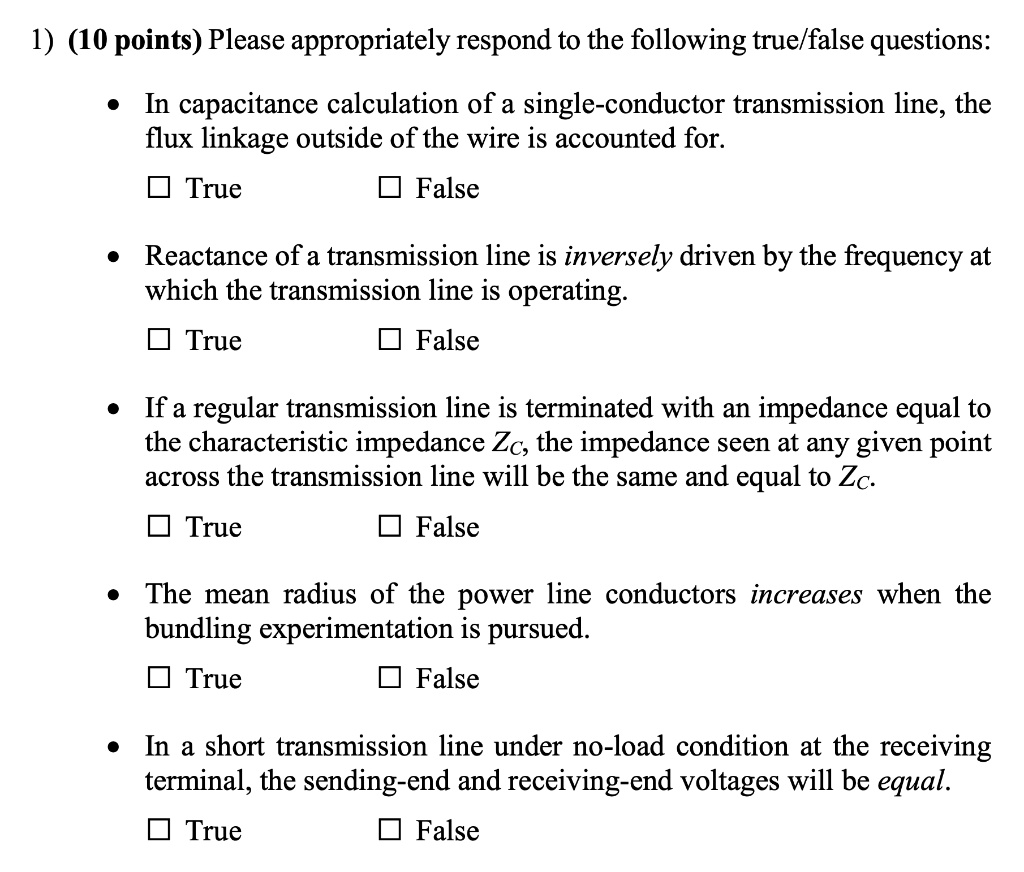 1) (10 points) Please appropriately respond to the following true/false questions:

• In capacitance calculation of a single-conductor transmission line, the flux linkage outside of the wire is accounted for.

? True ? False

• Reactance of a transmission line is inversely driven by the frequency at which the transmission line is operating.

? True ? False

• If a regular transmission line is terminated with an impedance equal to the characteristic impedance ZC, the impedance seen at any given point across the transmission line will be the same and equal to ZC.

? True ? False

• The mean radius of the power line conductors increases when the bundling experimentation is pursued.

? True ? False

• In a short transmission line under no-load condition at the receiving terminal, the sending-end and receiving-end voltages will be equal.

? True ? False