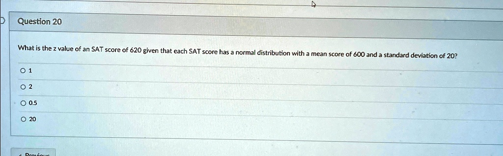 Question 20
What is the z value of an SAT score of 620 given that each SAT score has a normal distribution with a mean score of 600 and a standard deviation of 20?
0 1
0 2
0 0.5
0 20