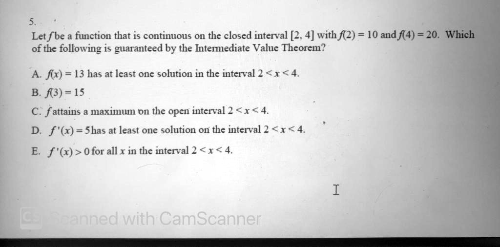 5. Let f be a function that is continuous on the closed interval [2, 4] with f(2) = 10 and f(4) = 20. Which of the following is guaranteed by the Intermediate Value Theorem? A. f(x) = 13 has at least one solution in the interval 2 < x < 4. B. f(3) = 15 C. f attains a maximum on the open interval 2 < x < 4. D. f'(x) = 5 has at least one solution on the interval 2 < x < 4. E. f'(x) > 0 for all x in the interval 2 < x < 4.