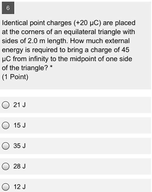Identical point charges (+20 ??C) are placed at the corners of an equilateral triangle with sides of 2.0 m length. How much external energy is required to bring a charge of 45 ?C from infinity to the midpoint of one side of the triangle?
21 J
15 J
35 J
28 J
12 J
