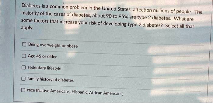 Diabetes is a common problem in the United States, affecting millions of people. The majority of the cases of diabetes, about 90 to 95% are type 2 diabetes. What are some factors that increase your risk of developing type 2 diabetes? Select all that apply.
Being overweight or obese
Age 45 or older
sedentary lifestyle
family history of diabetes
race (Native Americans, Hispanic, African Americans)