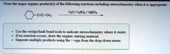 Draw the major organic product(s) of the following reactions including stereochemistry when it is appropriate.

-C?C-CH3
H2O / H2SO4 / HgSO4

- Use the wedge/hash bond tools to indicate stereochemistry where it exists.
- If no reaction occurs, draw the organic starting material.
- Separate multiple products using the + sign from the drop-down menu.