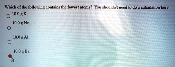 Which of the following contains the fewest atoms? You shouldn't need to do a calculation here.
10.0 g K
10.0 g Ne
10.0 g Al
10.0 g Ba